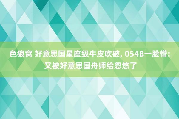 色狼窝 好意思国星座级牛皮吹破， 054B一脸懵: 又被好意思国舟师给忽悠了